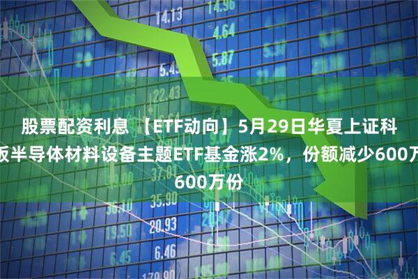 股票配资利息 【ETF动向】5月29日华夏上证科创板半导体材料设备主题ETF基金涨2%，份额减少600万份