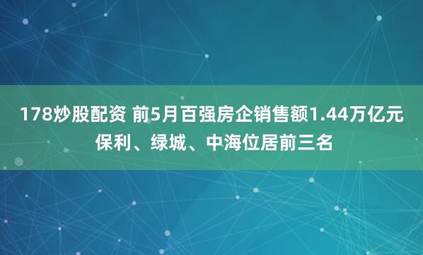 178炒股配资 前5月百强房企销售额1.44万亿元 保利、绿城、中海位居前三名
