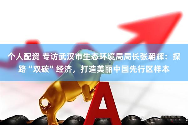 个人配资 专访武汉市生态环境局局长张朝辉：探路“双碳”经济，打造美丽中国先行区样本