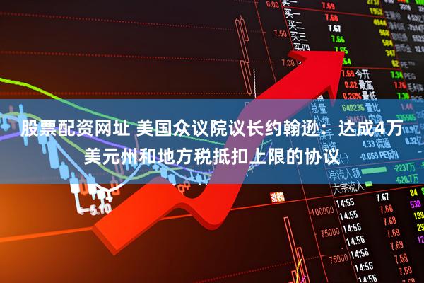 股票配资网址 美国众议院议长约翰逊：达成4万美元州和地方税抵扣上限的协议