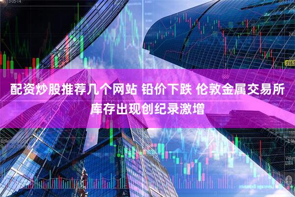 配资炒股推荐几个网站 铅价下跌 伦敦金属交易所库存出现创纪录激增