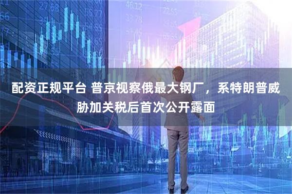 配资正规平台 普京视察俄最大钢厂，系特朗普威胁加关税后首次公开露面