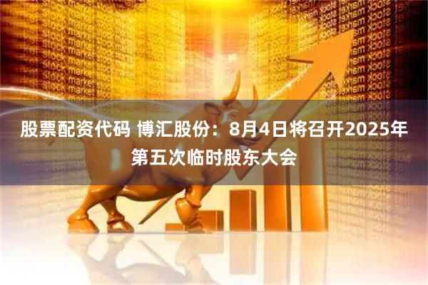 股票配资代码 博汇股份：8月4日将召开2025年第五次临时股东大会