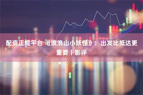 配资正规平台 《浪浪山小妖怪》：出发比抵达更重要丨影评