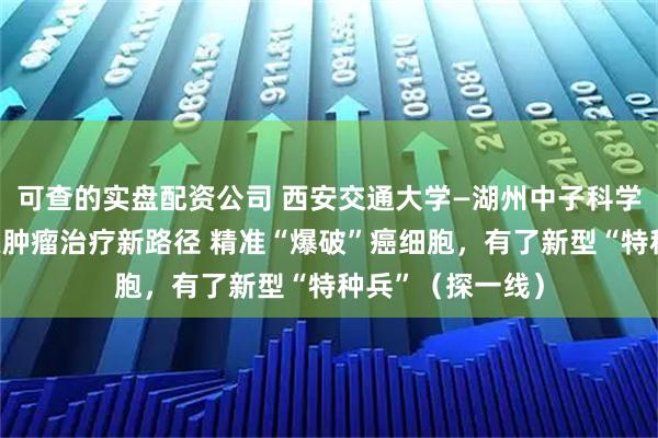 可查的实盘配资公司 西安交通大学—湖州中子科学实验室团队探索肿瘤治疗新路径 精准“爆破”癌细胞，有了新型“特种兵”（探一线）