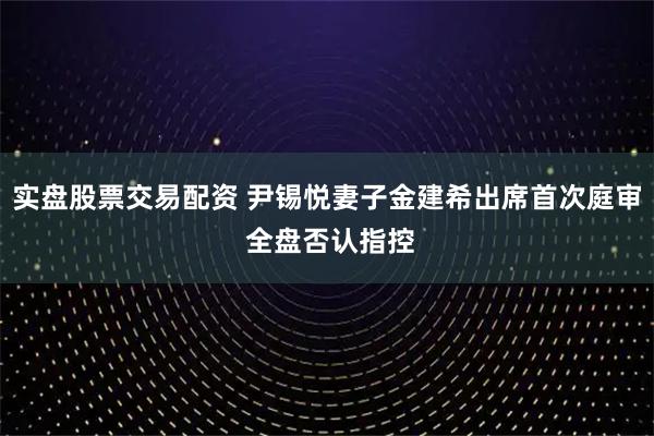 实盘股票交易配资 尹锡悦妻子金建希出席首次庭审 全盘否认指控
