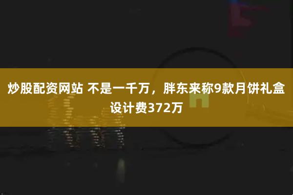 炒股配资网站 不是一千万，胖东来称9款月饼礼盒设计费372万